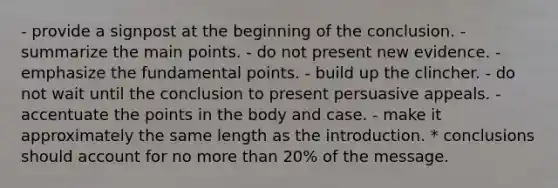 - provide a signpost at the beginning of the conclusion. - summarize the main points. - do not present new evidence. - emphasize the fundamental points. - build up the clincher. - do not wait until the conclusion to present persuasive appeals. - accentuate the points in the body and case. - make it approximately the same length as the introduction. * conclusions should account for no more than 20% of the message.