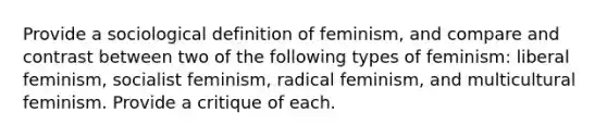 Provide a sociological definition of feminism, and compare and contrast between two of the following types of feminism: liberal feminism, socialist feminism, radical feminism, and multicultural feminism. Provide a critique of each.