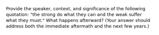 Provide the speaker, context, and significance of the following quotation: "the strong do what they can and the weak suffer what they must." What happens afterward? (Your answer should address both the immediate aftermath and the next few years.)