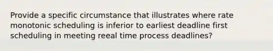 Provide a specific circumstance that illustrates where rate monotonic scheduling is inferior to earliest deadline first scheduling in meeting reeal time process deadlines?