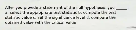 After you provide a statement of the null hypothesis, you ______. a. select the appropriate test statistic b. compute the test statistic value c. set the significance level d. compare the obtained value with the critical value