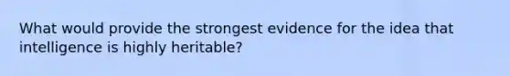 What would provide the strongest evidence for the idea that intelligence is highly heritable?