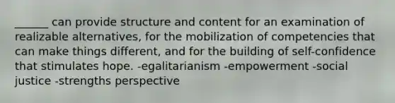 ______ can provide structure and content for an examination of realizable alternatives, for the mobilization of competencies that can make things different, and for the building of self-confidence that stimulates hope. -egalitarianism -empowerment -social justice -strengths perspective