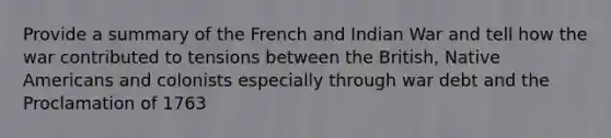 Provide a summary of the French and Indian War and tell how the war contributed to tensions between the British, Native Americans and colonists especially through war debt and the Proclamation of 1763