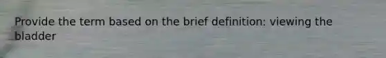 Provide the term based on the brief definition: viewing the bladder