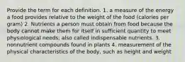 Provide the term for each definition. 1. a measure of the energy a food provides relative to the weight of the food (calories per gram) 2. Nutrients a person must obtain from food because the body cannot make them for itself in sufficient quantity to meet physiological needs; also called indispensable nutrients. 3. nonnutrient compounds found in plants 4. measurement of the physical characteristics of the body, such as height and weight