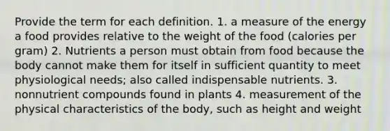 Provide the term for each definition. 1. a measure of the energy a food provides relative to the weight of the food (calories per gram) 2. Nutrients a person must obtain from food because the body cannot make them for itself in sufficient quantity to meet physiological needs; also called indispensable nutrients. 3. nonnutrient compounds found in plants 4. measurement of the physical characteristics of the body, such as height and weight