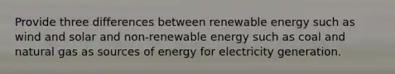 Provide three differences between renewable energy such as wind and solar and non-renewable energy such as coal and natural gas as sources of energy for electricity generation.