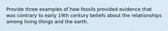 Provide three examples of how fossils provided evidence that was contrary to early 19th century beliefs about the relationships among living things and the earth.