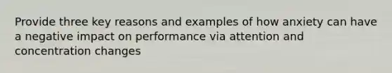 Provide three key reasons and examples of how anxiety can have a negative impact on performance via attention and concentration changes