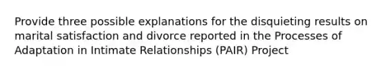 Provide three possible explanations for the disquieting results on marital satisfaction and divorce reported in the Processes of Adaptation in Intimate Relationships (PAIR) Project