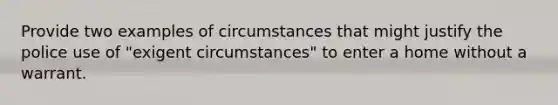 Provide two examples of circumstances that might justify the police use of "exigent circumstances" to enter a home without a warrant.