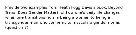 Provide two examples from Heath Fogg Davis's book, Beyond Trans: Does Gender Matter?, of how one's daily life changes when one transitions from a being a woman to being a transgender man who conforms to masculine gender norms (question 7)