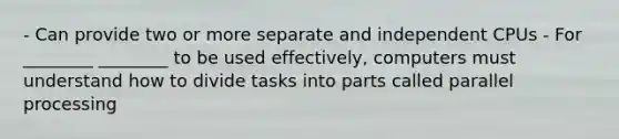 - Can provide two or more separate and independent CPUs - For ________ ________ to be used effectively, computers must understand how to divide tasks into parts called parallel processing