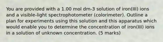 You are provided with a 1.00 mol dm-3 solution of iron(III) ions and a visible-light spectrophotometer (colorimeter). Outline a plan for experiments using this solution and this apparatus which would enable you to determine the concentration of iron(III) ions in a solution of unknown concentration. (5 marks)