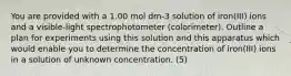 You are provided with a 1.00 mol dm-3 solution of iron(III) ions and a visible-light spectrophotometer (colorimeter). Outline a plan for experiments using this solution and this apparatus which would enable you to determine the concentration of iron(III) ions in a solution of unknown concentration. (5)