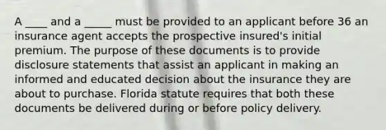 A ____ and a _____ must be provided to an applicant before 36 an insurance agent accepts the prospective insured's initial premium. The purpose of these documents is to provide disclosure statements that assist an applicant in making an informed and educated decision about the insurance they are about to purchase. Florida statute requires that both these documents be delivered during or before policy delivery.