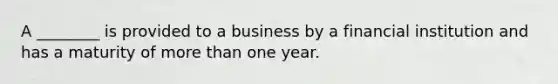 A ________ is provided to a business by a financial institution and has a maturity of more than one year.