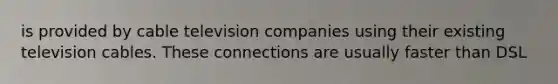 is provided by cable television companies using their existing television cables. These connections are usually faster than DSL