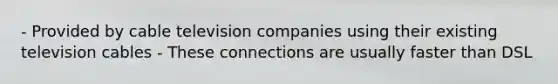 - Provided by cable television companies using their existing television cables - These connections are usually faster than DSL