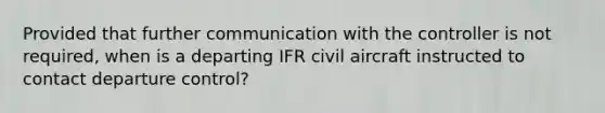 Provided that further communication with the controller is not required, when is a departing IFR civil aircraft instructed to contact departure control?