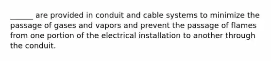 ______ are provided in conduit and cable systems to minimize the passage of gases and vapors and prevent the passage of flames from one portion of the electrical installation to another through the conduit.