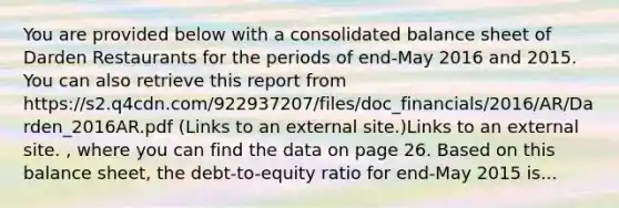 You are provided below with a consolidated balance sheet of Darden Restaurants for the periods of end-May 2016 and 2015. You can also retrieve this report from https://s2.q4cdn.com/922937207/files/doc_financials/2016/AR/Darden_2016AR.pdf (Links to an external site.)Links to an external site. , where you can find the data on page 26. Based on this balance sheet, the debt-to-equity ratio for end-May 2015 is...