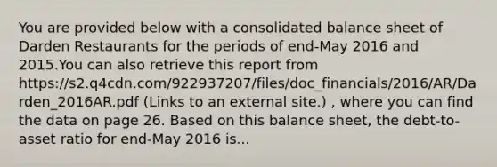 You are provided below with a consolidated balance sheet of Darden Restaurants for the periods of end-May 2016 and 2015.You can also retrieve this report from https://s2.q4cdn.com/922937207/files/doc_financials/2016/AR/Darden_2016AR.pdf (Links to an external site.) , where you can find the data on page 26. Based on this balance sheet, the debt-to-asset ratio for end-May 2016 is...