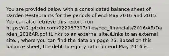 You are provided below with a consolidated <a href='https://www.questionai.com/knowledge/k1u07UMB1r-balance-sheet' class='anchor-knowledge'>balance sheet</a> of Darden Restaurants for the periods of end-May 2016 and 2015. You can also retrieve this report from https://s2.q4cdn.com/922937207/files/doc_financials/2016/AR/Darden_2016AR.pdf (Links to an external site.)Links to an external site. , where you can find the data on page 26. Based on this balance sheet, the debt-to-equity ratio for end-May 2016 is...