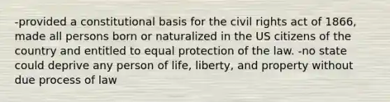 -provided a constitutional basis for the civil rights act of 1866, made all persons born or naturalized in the US citizens of the country and entitled to equal protection of the law. -no state could deprive any person of life, liberty, and property without due process of law