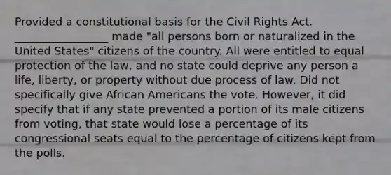 Provided a constitutional basis for the Civil Rights Act. _________________ made "all persons born or naturalized in the United States" citizens of the country. All were entitled to equal protection of the law, and no state could deprive any person a life, liberty, or property without due process of law. Did not specifically give African Americans the vote. However, it did specify that if any state prevented a portion of its male citizens from voting, that state would lose a percentage of its congressional seats equal to the percentage of citizens kept from the polls.