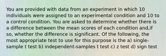 You are provided with data from an experiment in which 10 individuals were assigned to an experimental condition and 10 to a control condition. You are asked to determine whether there is a difference between the mean scores of each condition and,if so, whether the difference is significant. Of the following, the most appropriate test to use for this purpose is the a) single-sample t test b) independent-samples t test c) z test d) sign test