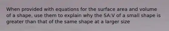 When provided with equations for the <a href='https://www.questionai.com/knowledge/kEtsSAPENL-surface-area' class='anchor-knowledge'>surface area</a> and volume of a shape, use them to explain why the SA:V of a small shape is greater than that of the same shape at a larger size