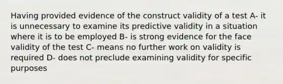 Having provided evidence of the construct validity of a test A- it is unnecessary to examine its predictive validity in a situation where it is to be employed B- is strong evidence for the face validity of the test C- means no further work on validity is required D- does not preclude examining validity for specific purposes