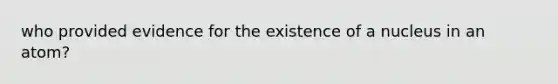 who provided evidence for the existence of a nucleus in an atom?