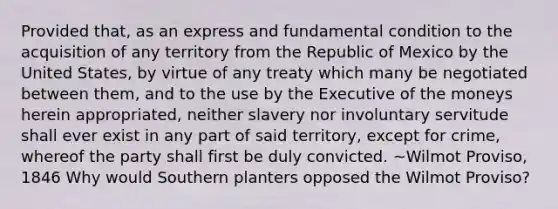 Provided that, as an express and fundamental condition to the acquisition of any territory from the Republic of Mexico by the United States, by virtue of any treaty which many be negotiated between them, and to the use by the Executive of the moneys herein appropriated, neither slavery nor involuntary servitude shall ever exist in any part of said territory, except for crime, whereof the party shall first be duly convicted. ~Wilmot Proviso, 1846 Why would Southern planters opposed the Wilmot Proviso?