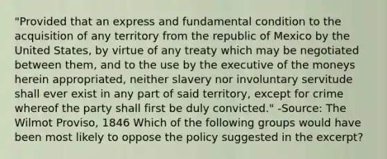 "Provided that an express and fundamental condition to the acquisition of any territory from the republic of Mexico by the United States, by virtue of any treaty which may be negotiated between them, and to the use by the executive of the moneys herein appropriated, neither slavery nor involuntary servitude shall ever exist in any part of said territory, except for crime whereof the party shall first be duly convicted." -Source: The Wilmot Proviso, 1846 Which of the following groups would have been most likely to oppose the policy suggested in the excerpt?