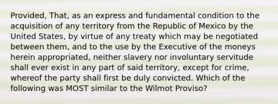 Provided, That, as an express and fundamental condition to the acquisition of any territory from the Republic of Mexico by the United States, by virtue of any treaty which may be negotiated between them, and to the use by the Executive of the moneys herein appropriated, neither slavery nor involuntary servitude shall ever exist in any part of said territory, except for crime, whereof the party shall first be duly convicted. Which of the following was MOST similar to the Wilmot Proviso?