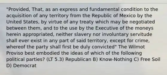 "Provided, That, as an express and fundamental condition to the acquisition of any territory from the Republic of Mexico by the United States, by virtue of any treaty which may be negotiated between them, and to the use by the Executive of the moneys herein appropriated, neither slavery nor involuntary servitude shall ever exist in any part of said territory, except for crime, whereof the party shall first be duly convicted" The Wilmot Proviso best embodied the ideas of which of the following political parties? (LT 5.3) Republican B) Know-Nothing C) Free Soil D) Democrat