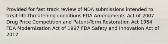 Provided for fast-track review of NDA submissions intended to treat life-threatening conditions FDA Amendments Act of 2007 Drug Price Competition and Patent-Term Restoration Act 1984 FDA Modernization Act of 1997 FDA Safety and Innovation Act of 2012