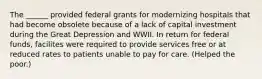 The ______ provided federal grants for modernizing hospitals that had become obsolete because of a lack of capital investment during the Great Depression and WWII. In return for federal funds, facilites were required to provide services free or at reduced rates to patients unable to pay for care. (Helped the poor.)