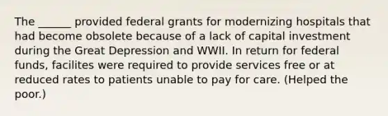 The ______ provided federal grants for modernizing hospitals that had become obsolete because of a lack of capital investment during the Great Depression and WWII. In return for federal funds, facilites were required to provide services free or at reduced rates to patients unable to pay for care. (Helped the poor.)