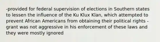 -provided for federal supervision of elections in Southern states to lessen the influence of the Ku Klux Klan, which attempted to prevent African Americans from obtaining their political rights -grant was not aggressive in his enforcement of these laws and they were mostly ignored