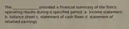 The ______________ provided a financial summary of the firm's operating results during a specified period. a. income statement b. balance sheet c. statement of cash flows d. statement of retained earnings