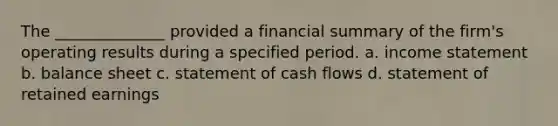 The ______________ provided a financial summary of the firm's operating results during a specified period. a. <a href='https://www.questionai.com/knowledge/kCPMsnOwdm-income-statement' class='anchor-knowledge'>income statement</a> b. balance sheet c. statement of cash flows d. statement of retained earnings