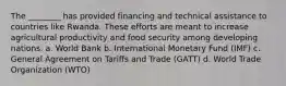 The ________ has provided financing and technical assistance to countries like Rwanda. These efforts are meant to increase agricultural productivity and food security among developing nations. a. World Bank b. International Monetary Fund (IMF) c. General Agreement on Tariffs and Trade (GATT) d. World Trade Organization (WTO)