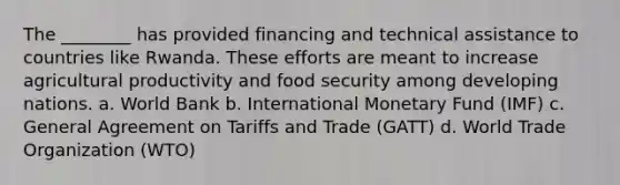 The ________ has provided financing and technical assistance to countries like Rwanda. These efforts are meant to increase agricultural productivity and food security among developing nations. a. World Bank b. International Monetary Fund (IMF) c. General Agreement on Tariffs and Trade (GATT) d. World Trade Organization (WTO)