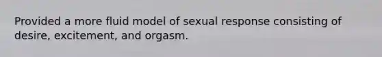 Provided a more fluid model of sexual response consisting of desire, excitement, and orgasm.