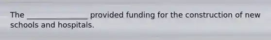 The ________________ provided funding for the construction of new schools and hospitals.