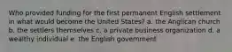 Who provided funding for the first permanent English settlement in what would become the United States? a. the Anglican church b. the settlers themselves c. a private business organization d. a wealthy individual e. the English government